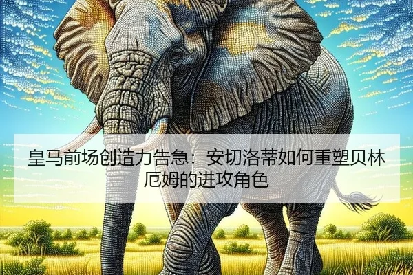 皇马前场创造力告急：安切洛蒂如何重塑贝林厄姆的进攻角色