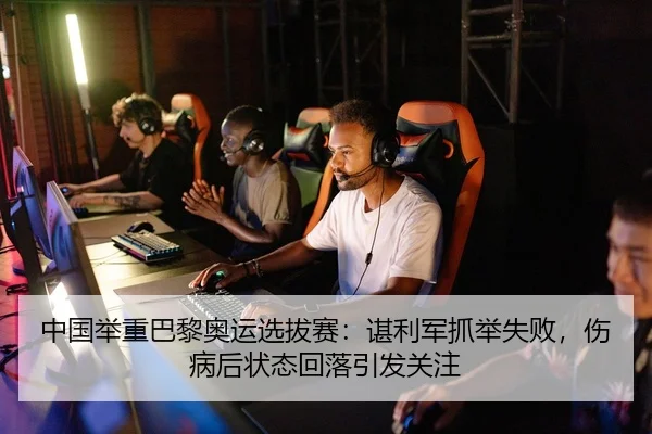 中国举重巴黎奥运选拔赛：谌利军抓举失败，伤病后状态回落引发关注